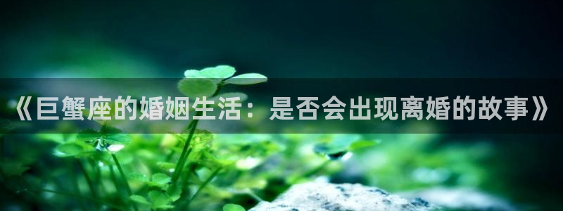 杏鑫娱乐kgame：《巨蟹座的婚姻生活：是否会出现离婚的故事》