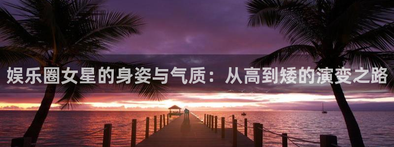 杏鑫娱乐2体育：娱乐圈女星的身姿与气质：从高到矮的演变之路