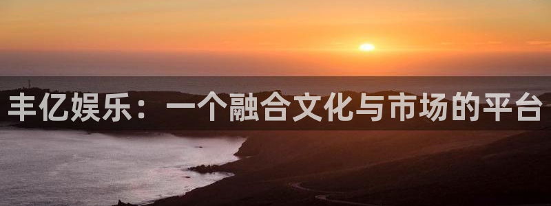 杏鑫娱乐现在优惠多少：丰亿娱乐：一个融合文化与市场的平台