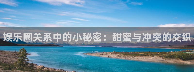 杏鑫娱乐平台开户链接：娱乐圈关系中的小秘密：甜蜜与冲突的交织