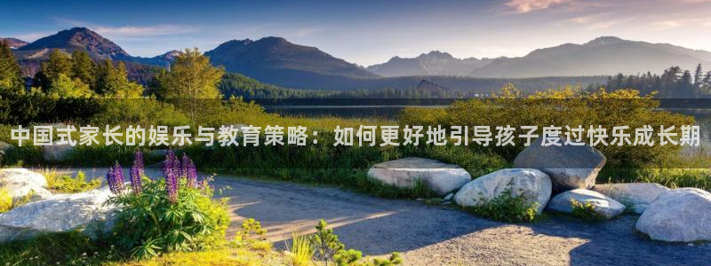 杏鑫娱乐4官网：中国式家长的娱乐与教育策略：如何更好地引导孩子度过快乐成长期