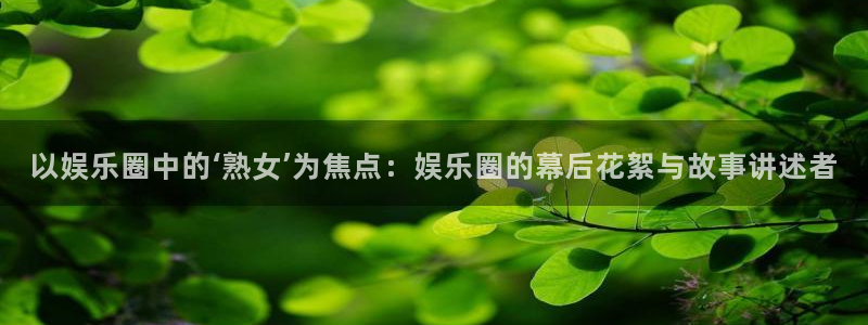 杏鑫娱乐体育官网：以娱乐圈中的‘熟女’为焦点：娱乐圈的幕后花絮与故事讲述者